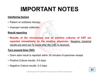 IMPORTANT NOTES
Interfering factors
• Patient on antibiotic therapy.
• Improper sample collection.
Result reporting
• Results of the microscopy and all positive cultures of CSF are
reported immediately to the treating physician. Negative bacterial
results are sent out 72 hours after the CSF is received.
Turn around time (TAT)
• Gram stain result is reported within 30 minutes of specimen receipt
• Positive Culture results: 3-5 days
• Negative Culture results: 2-3 days
Cerebrospinal Fluid (CSF) Processing In Medical Laboratory
21
 