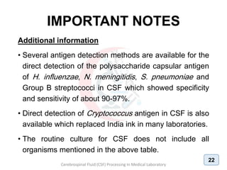 IMPORTANT NOTES
Additional information
• Several antigen detection methods are available for the
direct detection of the polysaccharide capsular antigen
of H. influenzae, N. meningitidis, S. pneumoniae and
Group B streptococci in CSF which showed specificity
and sensitivity of about 90-97%.
• Direct detection of Cryptococcus antigen in CSF is also
available which replaced India ink in many laboratories.
• The routine culture for CSF does not include all
organisms mentioned in the above table.
Cerebrospinal Fluid (CSF) Processing In Medical Laboratory
22
 