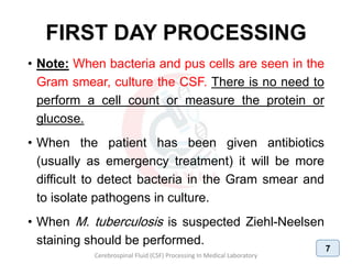 FIRST DAY PROCESSING
• Note: When bacteria and pus cells are seen in the
Gram smear, culture the CSF. There is no need to
perform a cell count or measure the protein or
glucose.
• When the patient has been given antibiotics
(usually as emergency treatment) it will be more
difficult to detect bacteria in the Gram smear and
to isolate pathogens in culture.
• When M. tuberculosis is suspected Ziehl-Neelsen
staining should be performed.
Cerebrospinal Fluid (CSF) Processing In Medical Laboratory
7
 