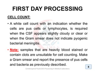 FIRST DAY PROCESSING
CELL COUNT:
• A white cell count with an indication whether the
cells are pus cells or lymphocytes, is required
when the CSF appears slightly cloudy or clear or
when the Gram smear does not indicate pyogenic
bacterial meningitis.
• Note: samples that are heavily blood stained or
contain clots are unsuitable for cell counting. Make
a Gram smear and report the presence of pus cells
and bacteria as previously described.
Cerebrospinal Fluid (CSF) Processing In Medical Laboratory
8
 