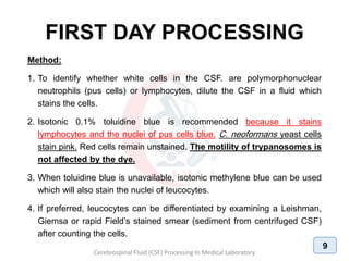 FIRST DAY PROCESSING
Method:
1. To identify whether white cells in the CSF. are polymorphonuclear
neutrophils (pus cells) or lymphocytes, dilute the CSF in a fluid which
stains the cells.
2. Isotonic 0.1% toluidine blue is recommended because it stains
lymphocytes and the nuclei of pus cells blue. C. neoformans yeast cells
stain pink. Red cells remain unstained. The motility of trypanosomes is
not affected by the dye.
3. When toluidine blue is unavailable, isotonic methylene blue can be used
which will also stain the nuclei of leucocytes.
4. If preferred, leucocytes can be differentiated by examining a Leishman,
Giemsa or rapid Field’s stained smear (sediment from centrifuged CSF)
after counting the cells.
Cerebrospinal Fluid (CSF) Processing In Medical Laboratory
9
 
