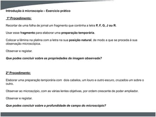 1º Procedimento:
Recortar de uma folha de jornal um fragmento que continha a letra P, F, G, J ou R.
Usar esse fragmento para elaborar uma preparação temporária.
Colocar a lâmina na platina com a letra na sua posição natural, de modo a que se proceda à sua
observação microscópica.
Observar e registar.
Que podes concluir sobre as propriedades da imagem observada?
2º Procedimento:
Elaborar uma preparação temporária com dois cabelos, um louro e outro escuro, cruzados um sobre o
outro.
Observar ao microscópio, com as várias lentes objetivas, por ordem crescente de poder ampliador.
Observar e registar.
Que podes concluir sobre a profundidade de campo do microscópio?
Introdução à microscopia – Exercício prático
 