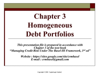 Copyright © 2018 CapitaLogic Limited
This presentation file is prepared in accordance with
Chapter 3 of the text book
“Managing Credit Risk Under The Basel III Framework, 3rd ed”
Website : https://sites.google.com/site/crmbasel
E-mail : crmbasel@gmail.com
Chapter 3
Homogeneous
Debt Portfolios
 