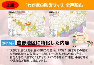 「わが家の防災マップ」全戸配布
18
・ 大きな災害（土砂災害・河川の氾濫）だけでなく、用水などの越水
など地区特有の災害にも注意してもらえるように作成できる。
・ 自分たちで作成することにより、いつでも修正が可能。小さな修正
や追加など細部に対応できる。
ポイント 豊野地区に特化した内容
上級
 