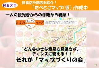 飲食店や商店を紹介！
「たべとこマップ（仮）」作成中
一人の観光者からの手紙から発展！
19
ＮＥＸＴ
どんな小さな意見も見逃さず、
チャンスに変える！！
それが「マップづくりの会」
 
