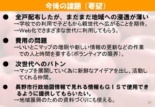今後の課題（要望）
21
● 全戸配布したが、まだまだ地域への浸透が薄い
→学校での利用で子どもから親世代へ広がることを期待。
→Ｗｅｂ化でさまざまな世代に利用してもらう。
● 費用の問題
→いいとこマップの増刷や新しい情報の更新などの作業
での人と時間を要する（ボランティアの限界）。
● 次世代へのバトン
→マップを展開していく為に新鮮なアイデアを出し、活動し
てくれる仲間。
● 長野市行政地図情報で見れる情報もＧＩＳで使用でき
るように提供してもらいたい。
→地域振興のための資料づくりにも使える。
 