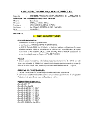 CAPITULO III – CIMENTACION y ANALISIS ESTRUCTURAL
Proyecto : PROYECTO: “AMBIENTES COMPLEMENTARIOS DE LA FACULTAD DE
INGENIERIA CIVIL – UNIVERSIDAD NACIONAL DE PIURA”
Materia : Estructuras
Ubicación : CASTILLA – PIURA - PIURA
Propietario : UNIVERSIDAD NACIONAL DE PIURA
Hecho por : Ing. MANUEL GREGORIO SECLEN TANTALEAN
Fecha : JUNIO 2016
RESULTADOS
I. DISEÑO DE CIMENTACION
1.1PREDIMENSIOAMIENTO.
Se ha tomado en base al siguiente criterio.
a.- Verificación de PUNZONAMIENTO EN CIMENTACION.
b.- El RNE, Capitulo E.060, Pág. 126, indica lo siguiente: la altura medida sobre el refuerzo
inferior no debe ser menor de 300mm apoyadas sobre el suelo, esto hace que dicho espesor
considerado en ADMINISTRACION, ESCALERA, RAMPA y PUENTE PEATONAL sea de 50 cm
previa demostración es la verificación del PUNZONAMIENTO.
1.2SUELO
 Se toma la recomendación del estudio de suelo a un desplante mínimo de 1.50 mts con valor
de presión admisible de 0.65 Kg/cm², para el diseño de cimentación, tomando el archivo de
Modulo de Reacción del suelo, tenemos que el coeficiente de Balasto es de 1.57 kg/cm3
.
1.3OBJETIVO DEL PRESENTE ANÁLISIS.
 Calcular y determinara los momentos y aceros en cimentación considerada
 Verificar con las diferentes combinación de cargas que no superen el valor de la Capacidad
Portante = 0.65 kg/cm2, esto a una profundidad de 1.50 m.
1.4COMBINACIONES DE CARGAS.
o Comb1= CM+CV
o Comb2= (CM+CV)/1.2
o Comb3= 0.625*(CM+CV+SEXP)
o Comb4= 0.625*(CM+CV+SEXN)
o Comb5= 0.625*(CM+CV+SEYP)
o Comb6= 0.625*(CM+CV+SEYN)
o Comb7= 0.625*(CM+CV+SDXP)
o Comb8= 0.625*(CM+CV+SDXN)
o Comb9= 0.625*(CM+CV+SDYP)
o Comb10= 0.625*(CM+CV+SDYN)
 