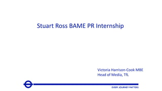 Stuart Ross BAME PR Internship
Victoria Harrison-Cook MBE
Head of Media, TfL
 