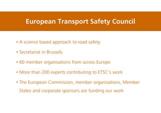 European Transport Safety Council
• A science based approach to road safety
• Secretariat in Brussels
• 60 member organisations from across Europe
• More than 200 experts contributing to ETSC’s work
• The European Commission, member organisations, Member
States and corporate sponsors are funding our work
 
