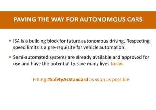 PAVING THE WAY FOR AUTONOMOUS CARS
• ISA is a building block for future autonomous driving. Respecting
speed limits is a pre-requisite for vehicle automation.
• Semi-automated systems are already available and approved for
use and have the potential to save many lives today.
Fitting #SafetyAsStandard as soon as possible
 