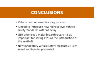 • Vehicle fleet renewal is a long process
• A need to introduce new highest level vehicle
safety standards without delay
• GSR promises a major breakthrough: it’s as
important for saving lives as the introduction of
the seatbelt
• New mandatory vehicle safety measures = lives
saved and injuries prevented
CONCLUSIONS
 