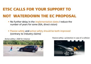 ETSC CALLS FOR YOUR SUPPORT TO
NOT WATERDOWN THE EC PROPOSAL
• No further delay in the implementation dates / reduce the
number of years for some (ISA, direct vision)
• Passive safety and active safety should be both improved
(contrary to industry claims)
Active safety = AEB for instance
Passive safety = protection in case of a collision
 