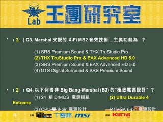 (  2 )  Q3. Marshal 支援的 X-Fi MB2 音效技術，主要功能為   ?     (1) SRS Premium Sound & THX TruStudio Pro  (2) THX TruStudio Pro & EAX Advanced HD 5.0     (3) SRS Premium Sound & EAX Advanced HD 5.0  (4) DTS Digital Surround & SRS Premium Sound  (  2 )  Q4. 以下何者非 Big Bang-Marshal (B3) 的“極致電源設計”  ?    (1) 24  相 DrMOS  電源模組   (2) Ultra Durable 4 Extreme     (3) CPU 雙 8-pin 電源設計    (4) VGA 6-pin 電源設計年 