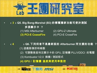 (  3  )  Q5. Big Bang-Marshal (B3) 的哪種獨家功能可便於測試   多張顯示卡  ?     (1)  MSI Afterburner   (2) GPU-Z Ultimate  (3) PCI-E CeaseFire    (4) PCI-E CrossFire (  4 )  Q6. 下列何者不是最新版的 Afterburner 所支援的功能  ?    (1) 遊戲影像即時錄製    (2)  可調整微星特定顯示卡的 GPU, 記憶體 PLL/VDDCI  的電壓  (3) Kombustor V2.0  燒機 / 測試程式    (4) GPU /  記憶體 溫度與使用率監控 