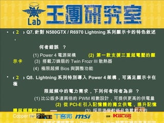 (  2 )  Q7. 針對 N580GTX / R6970 Lightning 系列顯示卡的特色敘述，   何者錯誤   ?     (1) Power 4 電源架構  (2)  第一款支援三重超電壓的顯示卡   (3)  搭載刀鋒扇的 Twin Frozr III 散熱器   (4)  極限超頻 Bios 與調整功能 (  2 )  Q8.   Lightning 系列特別導入 Power 4 架構，可滿足顯示卡在極 限超頻中的電力需求，下列何者何者為非  ?    (1) 比公版多達兩倍的 PWM 相數設計，可提供更高的供電量    (2)  從 PCI-E 引入記憶體的獨立供電，提升記憶體超頻穩定性     (3)  採用溫度較低且負載較大的 Copper MOS   (4)  去耦式薄膜電容（ Proadlizer ）比一般電容擁有更高的容 量與更低的阻抗 