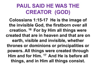 PAUL SAID HE WAS THE
CREATOR (GOD)
Colossians 1:15-17 He is the image of
the invisible God, the firstborn over all
creation. 16 For by Him all things were
created that are in heaven and that are on
earth, visible and invisible, whether
thrones or dominions or principalities or
powers. All things were created through
Him and for Him. 17 And He is before all
things, and in Him all things consist.
 