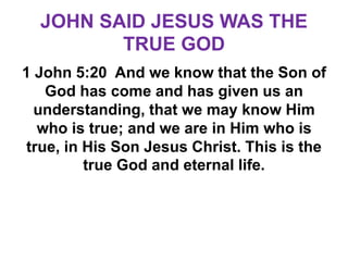 JOHN SAID JESUS WAS THE
TRUE GOD
1 John 5:20 And we know that the Son of
God has come and has given us an
understanding, that we may know Him
who is true; and we are in Him who is
true, in His Son Jesus Christ. This is the
true God and eternal life.
 
