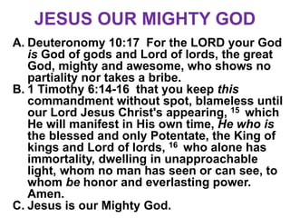JESUS OUR MIGHTY GOD
A. Deuteronomy 10:17 For the LORD your God
is God of gods and Lord of lords, the great
God, mighty and awesome, who shows no
partiality nor takes a bribe.
B. 1 Timothy 6:14-16 that you keep this
commandment without spot, blameless until
our Lord Jesus Christ's appearing, 15 which
He will manifest in His own time, He who is
the blessed and only Potentate, the King of
kings and Lord of lords, 16 who alone has
immortality, dwelling in unapproachable
light, whom no man has seen or can see, to
whom be honor and everlasting power.
Amen.
C. Jesus is our Mighty God.
 