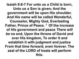 Isaiah 9:6-7 For unto us a Child is born,
Unto us a Son is given; And the
government will be upon His shoulder.
And His name will be called Wonderful,
Counselor, Mighty God, Everlasting
Father, Prince of Peace. 7 Of the increase
of His government and peace There will
be no end, Upon the throne of David and
over His kingdom, To order it and
establish it with judgment and justice
From that time forward, even forever. The
zeal of the LORD of hosts will perform
this.
 