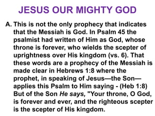 JESUS OUR MIGHTY GOD
A. This is not the only prophecy that indicates
that the Messiah is God. In Psalm 45 the
psalmist had written of Him as God, whose
throne is forever, who wields the scepter of
uprightness over His kingdom (vs. 6). That
these words are a prophecy of the Messiah is
made clear in Hebrews 1:8 where the
prophet, in speaking of Jesus—the Son—
applies this Psalm to Him saying - (Heb 1:8)
But of the Son He says, "Your throne, O God,
is forever and ever, and the righteous scepter
is the scepter of His kingdom.
 
