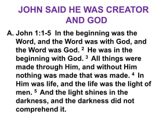 JOHN SAID HE WAS CREATOR
AND GOD
A. John 1:1-5 In the beginning was the
Word, and the Word was with God, and
the Word was God. 2 He was in the
beginning with God. 3 All things were
made through Him, and without Him
nothing was made that was made. 4 In
Him was life, and the life was the light of
men. 5 And the light shines in the
darkness, and the darkness did not
comprehend it.
 