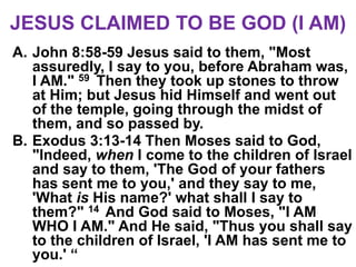 JESUS CLAIMED TO BE GOD (I AM)
A. John 8:58-59 Jesus said to them, "Most
assuredly, I say to you, before Abraham was,
I AM." 59 Then they took up stones to throw
at Him; but Jesus hid Himself and went out
of the temple, going through the midst of
them, and so passed by.
B. Exodus 3:13-14 Then Moses said to God,
"Indeed, when I come to the children of Israel
and say to them, 'The God of your fathers
has sent me to you,' and they say to me,
'What is His name?' what shall I say to
them?" 14 And God said to Moses, "I AM
WHO I AM." And He said, "Thus you shall say
to the children of Israel, 'I AM has sent me to
you.' “
 