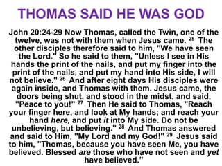 THOMAS SAID HE WAS GOD
John 20:24-29 Now Thomas, called the Twin, one of the
twelve, was not with them when Jesus came. 25 The
other disciples therefore said to him, "We have seen
the Lord." So he said to them, "Unless I see in His
hands the print of the nails, and put my finger into the
print of the nails, and put my hand into His side, I will
not believe." 26 And after eight days His disciples were
again inside, and Thomas with them. Jesus came, the
doors being shut, and stood in the midst, and said,
"Peace to you!" 27 Then He said to Thomas, "Reach
your finger here, and look at My hands; and reach your
hand here, and put it into My side. Do not be
unbelieving, but believing." 28 And Thomas answered
and said to Him, "My Lord and my God!" 29 Jesus said
to him, "Thomas, because you have seen Me, you have
believed. Blessed are those who have not seen and yet
have believed.”
 