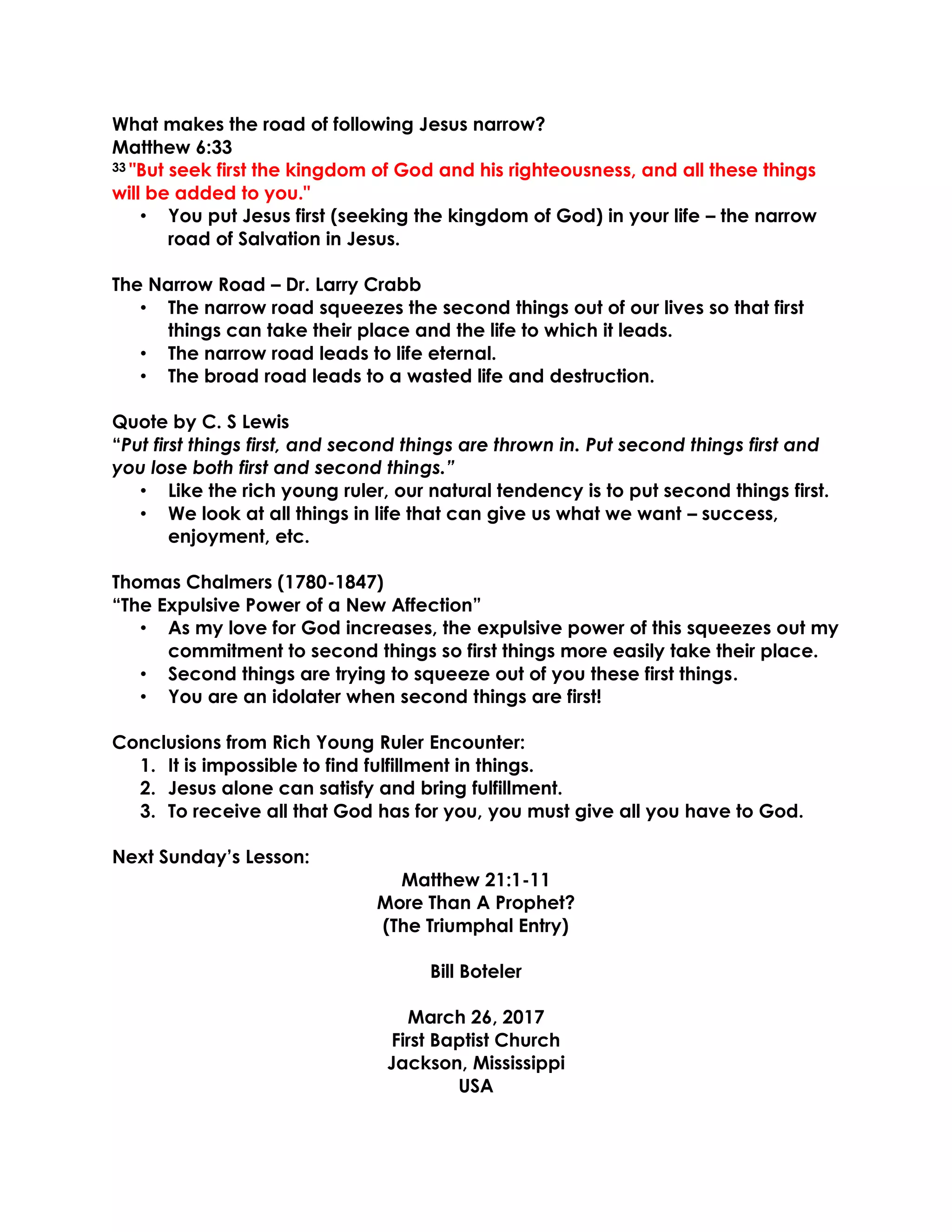 What makes the road of following Jesus narrow?
Matthew 6:33
33 "But seek first the kingdom of God and his righteousness, and all these things
will be added to you."
• You put Jesus first (seeking the kingdom of God) in your life – the narrow
road of Salvation in Jesus.
The Narrow Road – Dr. Larry Crabb
• The narrow road squeezes the second things out of our lives so that first
things can take their place and the life to which it leads.
• The narrow road leads to life eternal.
• The broad road leads to a wasted life and destruction.
Quote by C. S Lewis
“Put first things first, and second things are thrown in. Put second things first and
you lose both first and second things.”
• Like the rich young ruler, our natural tendency is to put second things first.
• We look at all things in life that can give us what we want – success,
enjoyment, etc.
Thomas Chalmers (1780-1847)
“The Expulsive Power of a New Affection”
• As my love for God increases, the expulsive power of this squeezes out my
commitment to second things so first things more easily take their place.
• Second things are trying to squeeze out of you these first things.
• You are an idolater when second things are first!
Conclusions from Rich Young Ruler Encounter:
1. It is impossible to find fulfillment in things.
2. Jesus alone can satisfy and bring fulfillment.
3. To receive all that God has for you, you must give all you have to God.
Next Sunday’s Lesson:
Matthew 21:1-11
More Than A Prophet?
(The Triumphal Entry)
Bill Boteler
March 26, 2017
First Baptist Church
Jackson, Mississippi
USA
 
