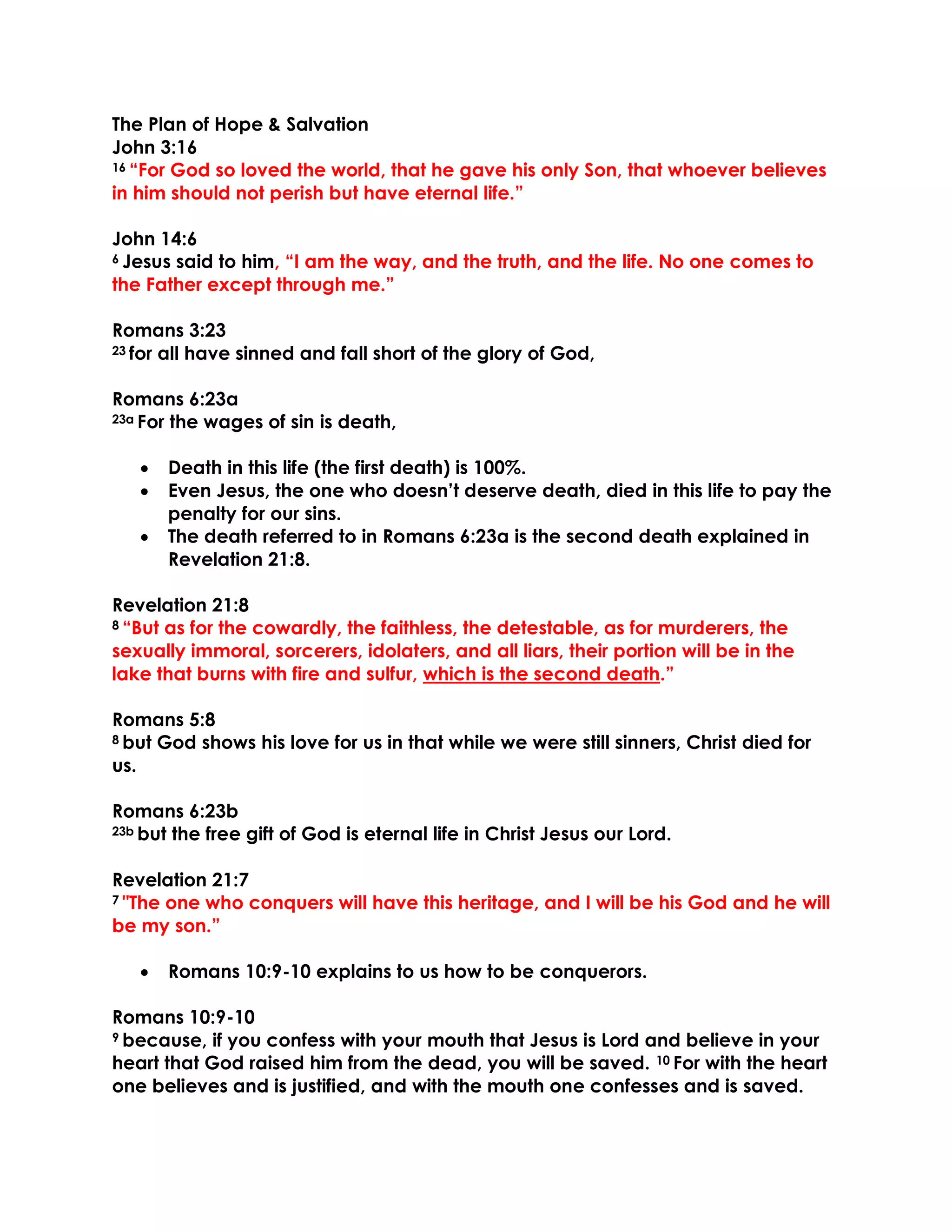 The Plan of Hope & Salvation
John 3:16
16 “For God so loved the world, that he gave his only Son, that whoever believes
in him should not perish but have eternal life.”
John 14:6
6 Jesus said to him, “I am the way, and the truth, and the life. No one comes to
the Father except through me.”
Romans 3:23
23 for all have sinned and fall short of the glory of God,
Romans 6:23a
23a For the wages of sin is death,
• Death in this life (the first death) is 100%.
• Even Jesus, the one who doesn’t deserve death, died in this life to pay the
penalty for our sins.
• The death referred to in Romans 6:23a is the second death explained in
Revelation 21:8.
Revelation 21:8
8 “But as for the cowardly, the faithless, the detestable, as for murderers, the
sexually immoral, sorcerers, idolaters, and all liars, their portion will be in the
lake that burns with fire and sulfur, which is the second death.”
Romans 5:8
8 but God shows his love for us in that while we were still sinners, Christ died for
us.
Romans 6:23b
23b but the free gift of God is eternal life in Christ Jesus our Lord.
Revelation 21:7
7 "The one who conquers will have this heritage, and I will be his God and he will
be my son.”
• Romans 10:9-10 explains to us how to be conquerors.
Romans 10:9-10
9 because, if you confess with your mouth that Jesus is Lord and believe in your
heart that God raised him from the dead, you will be saved. 10 For with the heart
one believes and is justified, and with the mouth one confesses and is saved.
 