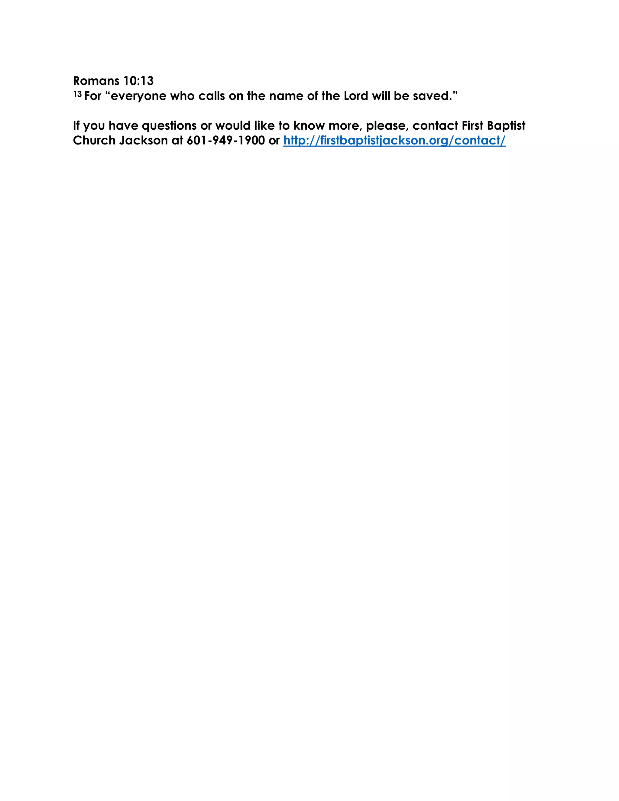 Romans 10:13
13 For “everyone who calls on the name of the Lord will be saved.”
If you have questions or would like to know more, please, contact First Baptist
Church Jackson at 601-949-1900 or http://firstbaptistjackson.org/contact/
 