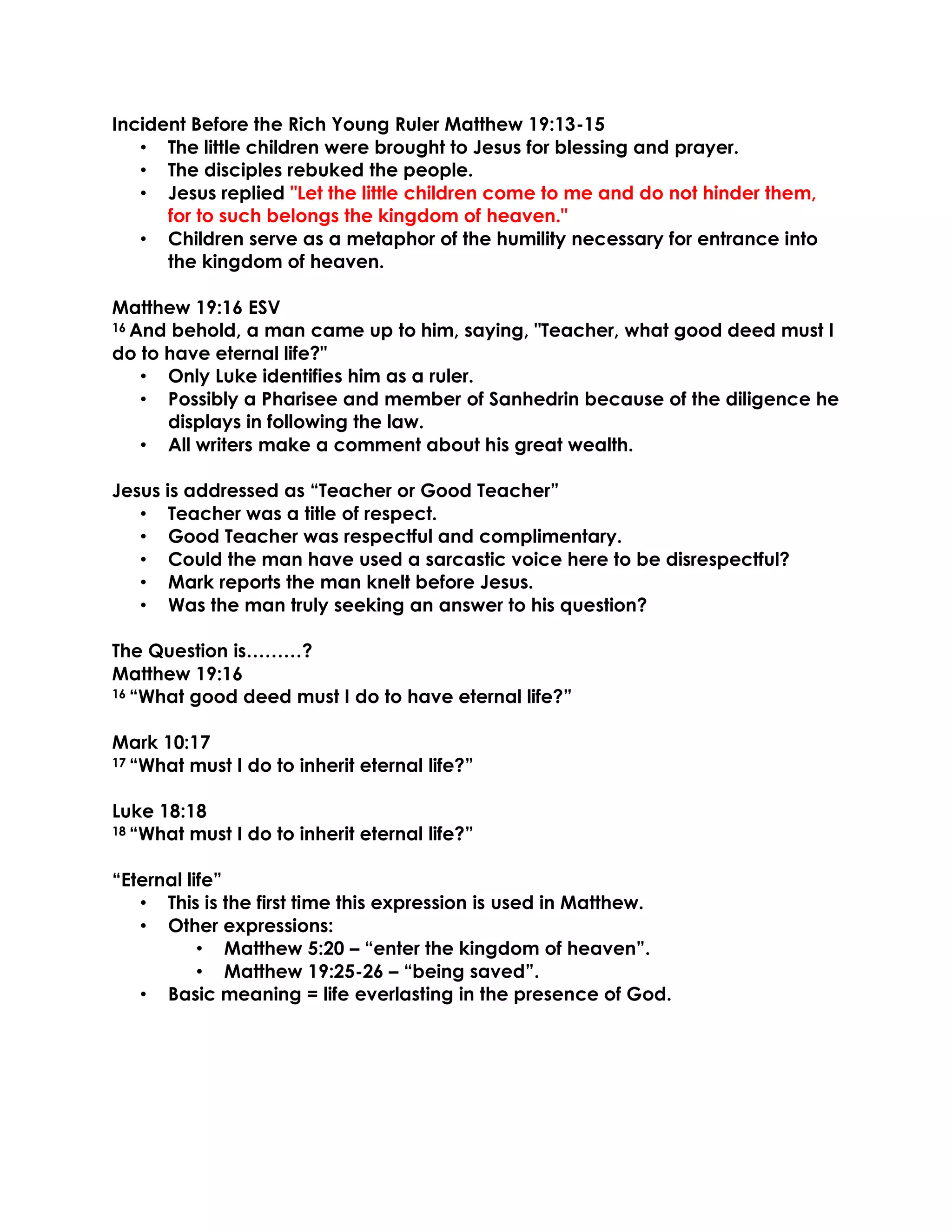 Incident Before the Rich Young Ruler Matthew 19:13-15
• The little children were brought to Jesus for blessing and prayer.
• The disciples rebuked the people.
• Jesus replied "Let the little children come to me and do not hinder them,
for to such belongs the kingdom of heaven."
• Children serve as a metaphor of the humility necessary for entrance into
the kingdom of heaven.
Matthew 19:16 ESV
16 And behold, a man came up to him, saying, "Teacher, what good deed must I
do to have eternal life?"
• Only Luke identifies him as a ruler.
• Possibly a Pharisee and member of Sanhedrin because of the diligence he
displays in following the law.
• All writers make a comment about his great wealth.
Jesus is addressed as “Teacher or Good Teacher”
• Teacher was a title of respect.
• Good Teacher was respectful and complimentary.
• Could the man have used a sarcastic voice here to be disrespectful?
• Mark reports the man knelt before Jesus.
• Was the man truly seeking an answer to his question?
The Question is………?
Matthew 19:16
16 “What good deed must I do to have eternal life?”
Mark 10:17
17 “What must I do to inherit eternal life?”
Luke 18:18
18 “What must I do to inherit eternal life?”
“Eternal life”
• This is the first time this expression is used in Matthew.
• Other expressions:
• Matthew 5:20 – “enter the kingdom of heaven”.
• Matthew 19:25-26 – “being saved”.
• Basic meaning = life everlasting in the presence of God.
 