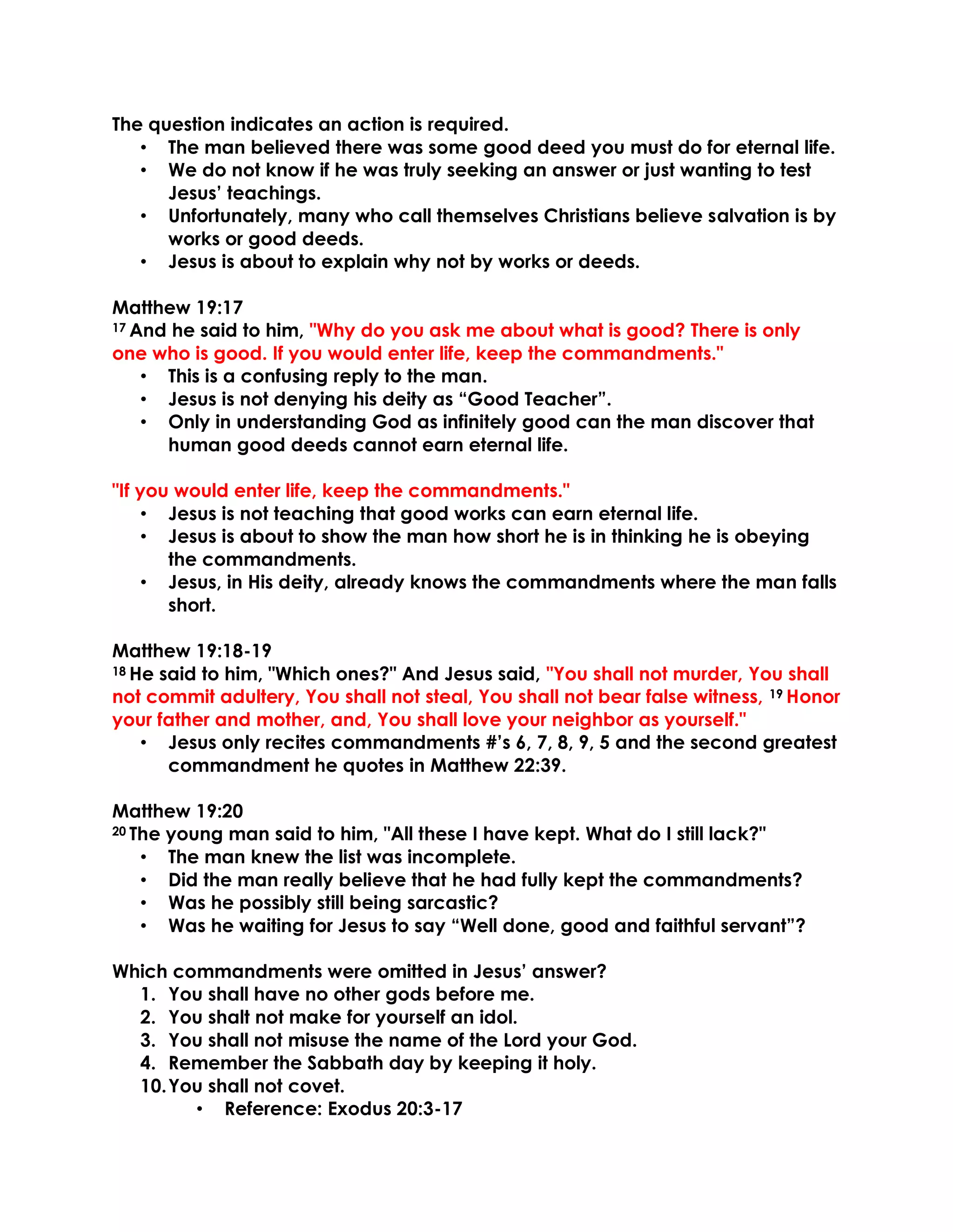 The question indicates an action is required.
• The man believed there was some good deed you must do for eternal life.
• We do not know if he was truly seeking an answer or just wanting to test
Jesus’ teachings.
• Unfortunately, many who call themselves Christians believe salvation is by
works or good deeds.
• Jesus is about to explain why not by works or deeds.
Matthew 19:17
17 And he said to him, "Why do you ask me about what is good? There is only
one who is good. If you would enter life, keep the commandments."
• This is a confusing reply to the man.
• Jesus is not denying his deity as “Good Teacher”.
• Only in understanding God as infinitely good can the man discover that
human good deeds cannot earn eternal life.
"If you would enter life, keep the commandments."
• Jesus is not teaching that good works can earn eternal life.
• Jesus is about to show the man how short he is in thinking he is obeying
the commandments.
• Jesus, in His deity, already knows the commandments where the man falls
short.
Matthew 19:18-19
18 He said to him, "Which ones?" And Jesus said, "You shall not murder, You shall
not commit adultery, You shall not steal, You shall not bear false witness, 19 Honor
your father and mother, and, You shall love your neighbor as yourself."
• Jesus only recites commandments #’s 6, 7, 8, 9, 5 and the second greatest
commandment he quotes in Matthew 22:39.
Matthew 19:20
20 The young man said to him, "All these I have kept. What do I still lack?"
• The man knew the list was incomplete.
• Did the man really believe that he had fully kept the commandments?
• Was he possibly still being sarcastic?
• Was he waiting for Jesus to say “Well done, good and faithful servant”?
Which commandments were omitted in Jesus’ answer?
1. You shall have no other gods before me.
2. You shalt not make for yourself an idol.
3. You shall not misuse the name of the Lord your God.
4. Remember the Sabbath day by keeping it holy.
10.You shall not covet.
• Reference: Exodus 20:3-17
 