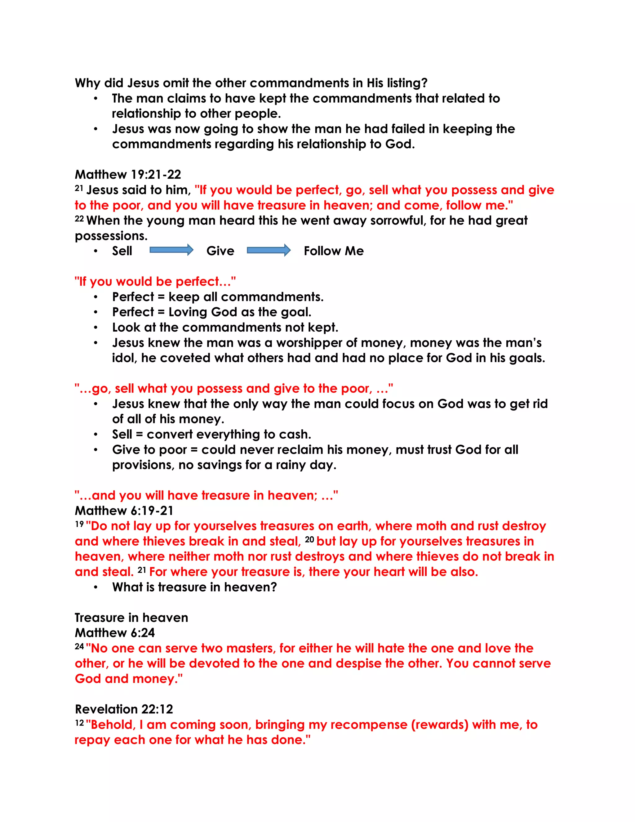 Why did Jesus omit the other commandments in His listing?
• The man claims to have kept the commandments that related to
relationship to other people.
• Jesus was now going to show the man he had failed in keeping the
commandments regarding his relationship to God.
Matthew 19:21-22
21 Jesus said to him, "If you would be perfect, go, sell what you possess and give
to the poor, and you will have treasure in heaven; and come, follow me."
22 When the young man heard this he went away sorrowful, for he had great
possessions.
• Sell Give Follow Me
"If you would be perfect…"
• Perfect = keep all commandments.
• Perfect = Loving God as the goal.
• Look at the commandments not kept.
• Jesus knew the man was a worshipper of money, money was the man’s
idol, he coveted what others had and had no place for God in his goals.
"…go, sell what you possess and give to the poor, …"
• Jesus knew that the only way the man could focus on God was to get rid
of all of his money.
• Sell = convert everything to cash.
• Give to poor = could never reclaim his money, must trust God for all
provisions, no savings for a rainy day.
"…and you will have treasure in heaven; …"
Matthew 6:19-21
19 "Do not lay up for yourselves treasures on earth, where moth and rust destroy
and where thieves break in and steal, 20 but lay up for yourselves treasures in
heaven, where neither moth nor rust destroys and where thieves do not break in
and steal. 21 For where your treasure is, there your heart will be also.
• What is treasure in heaven?
Treasure in heaven
Matthew 6:24
24 "No one can serve two masters, for either he will hate the one and love the
other, or he will be devoted to the one and despise the other. You cannot serve
God and money."
Revelation 22:12
12 "Behold, I am coming soon, bringing my recompense (rewards) with me, to
repay each one for what he has done."
 