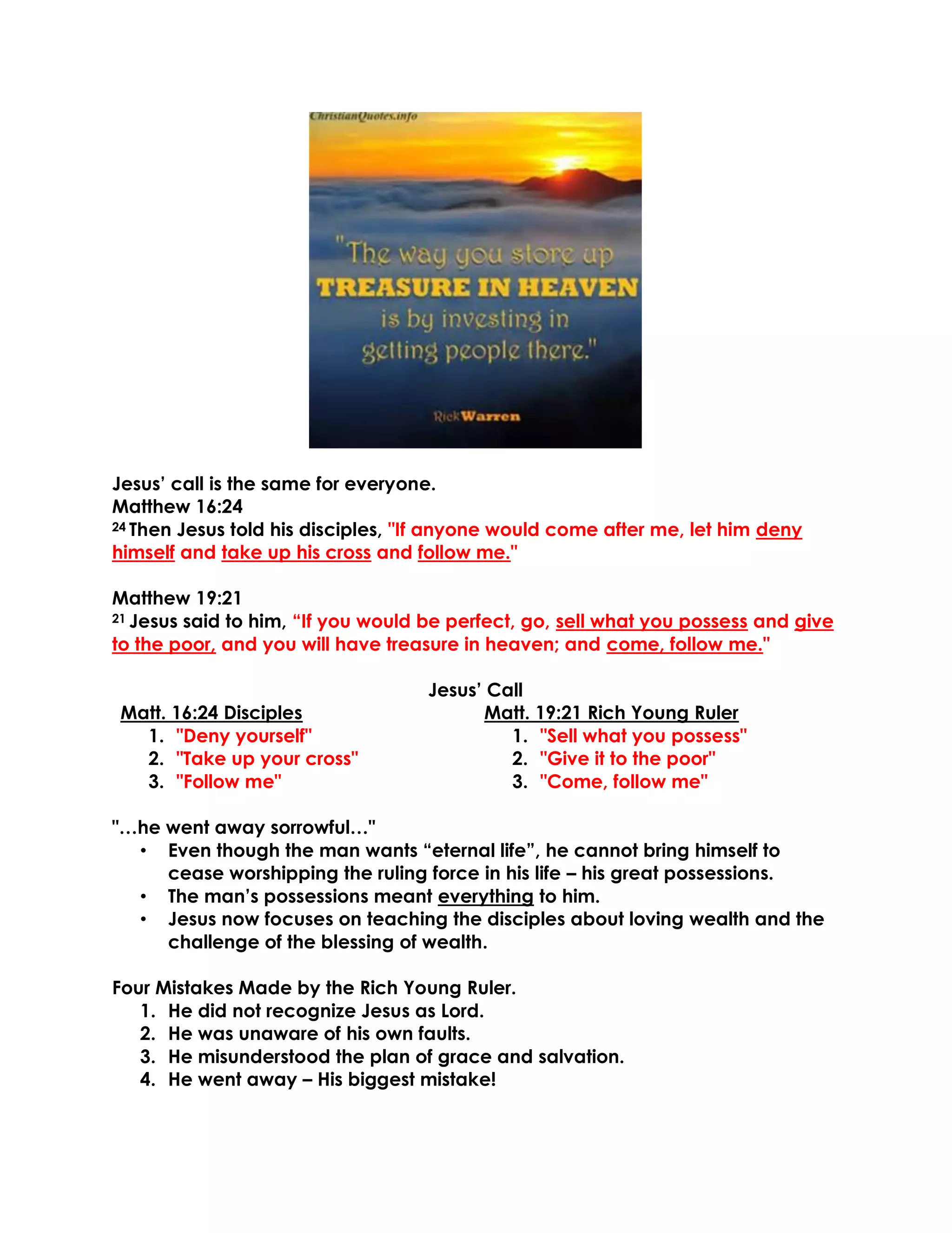 Jesus’ call is the same for everyone.
Matthew 16:24
24 Then Jesus told his disciples, "If anyone would come after me, let him deny
himself and take up his cross and follow me."
Matthew 19:21
21 Jesus said to him, “If you would be perfect, go, sell what you possess and give
to the poor, and you will have treasure in heaven; and come, follow me."
Jesus’ Call
Matt. 16:24 Disciples Matt. 19:21 Rich Young Ruler
1. "Deny yourself" 1. "Sell what you possess"
2. "Take up your cross" 2. "Give it to the poor"
3. "Follow me" 3. "Come, follow me"
"…he went away sorrowful…"
• Even though the man wants “eternal life”, he cannot bring himself to
cease worshipping the ruling force in his life – his great possessions.
• The man’s possessions meant everything to him.
• Jesus now focuses on teaching the disciples about loving wealth and the
challenge of the blessing of wealth.
Four Mistakes Made by the Rich Young Ruler.
1. He did not recognize Jesus as Lord.
2. He was unaware of his own faults.
3. He misunderstood the plan of grace and salvation.
4. He went away – His biggest mistake!
 