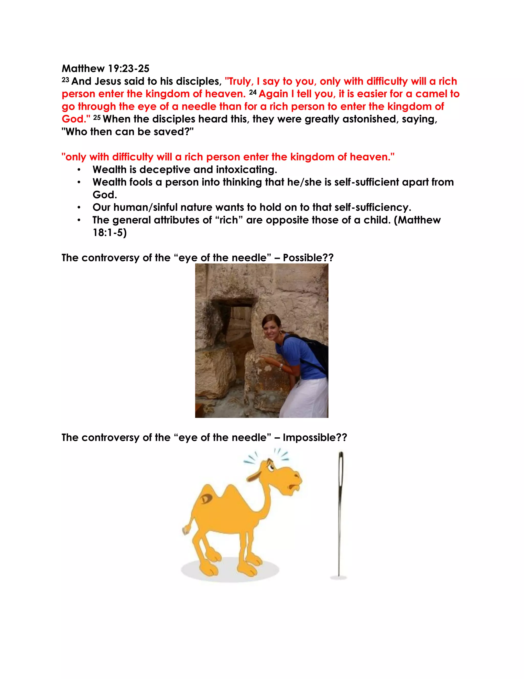 Matthew 19:23-25
23 And Jesus said to his disciples, "Truly, I say to you, only with difficulty will a rich
person enter the kingdom of heaven. 24 Again I tell you, it is easier for a camel to
go through the eye of a needle than for a rich person to enter the kingdom of
God." 25 When the disciples heard this, they were greatly astonished, saying,
"Who then can be saved?"
"only with difficulty will a rich person enter the kingdom of heaven."
• Wealth is deceptive and intoxicating.
• Wealth fools a person into thinking that he/she is self-sufficient apart from
God.
• Our human/sinful nature wants to hold on to that self-sufficiency.
• The general attributes of “rich” are opposite those of a child. (Matthew
18:1-5)
The controversy of the “eye of the needle” – Possible??
The controversy of the “eye of the needle” – Impossible??
 