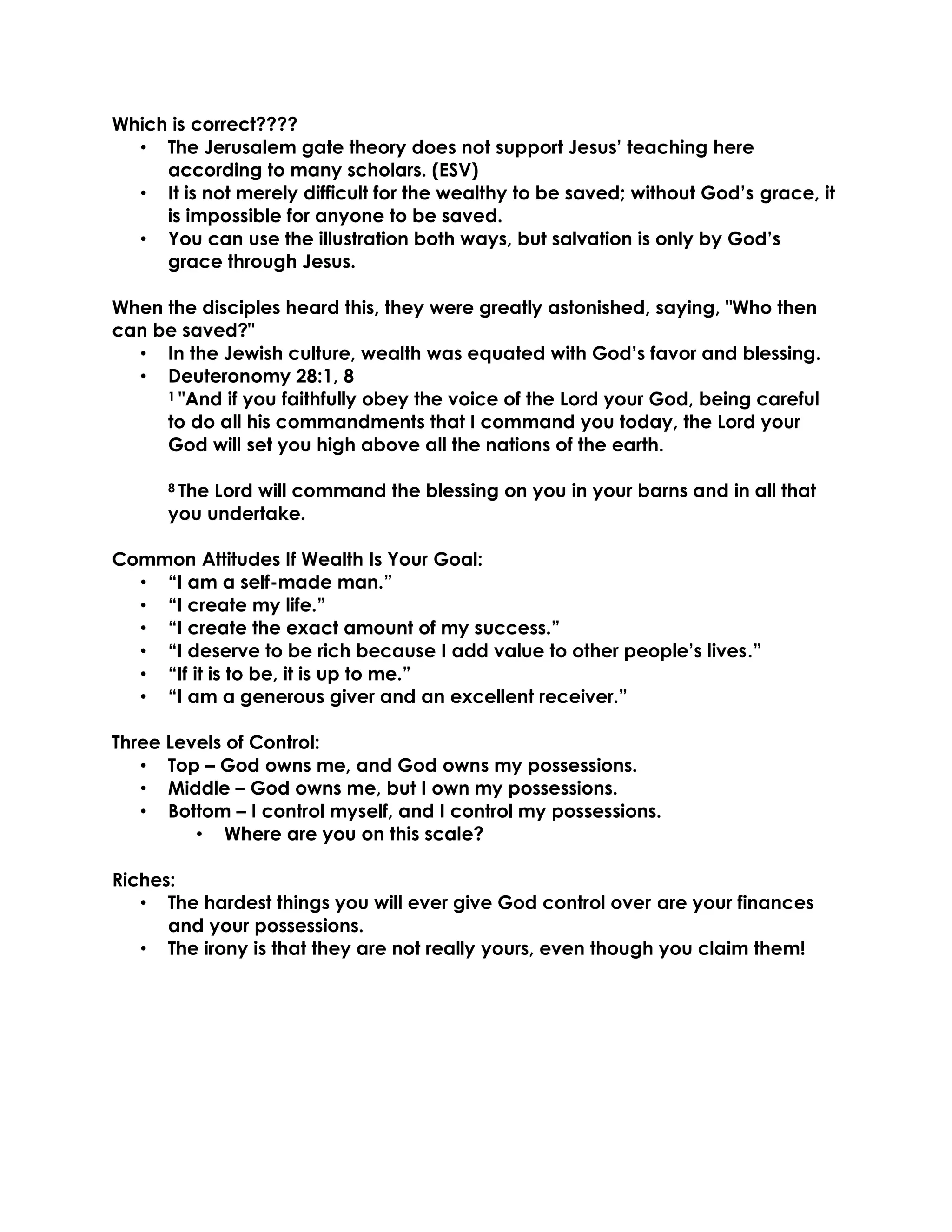 Which is correct????
• The Jerusalem gate theory does not support Jesus’ teaching here
according to many scholars. (ESV)
• It is not merely difficult for the wealthy to be saved; without God’s grace, it
is impossible for anyone to be saved.
• You can use the illustration both ways, but salvation is only by God’s
grace through Jesus.
When the disciples heard this, they were greatly astonished, saying, "Who then
can be saved?"
• In the Jewish culture, wealth was equated with God’s favor and blessing.
• Deuteronomy 28:1, 8
1 "And if you faithfully obey the voice of the Lord your God, being careful
to do all his commandments that I command you today, the Lord your
God will set you high above all the nations of the earth.
8 The Lord will command the blessing on you in your barns and in all that
you undertake.
Common Attitudes If Wealth Is Your Goal:
• “I am a self-made man.”
• “I create my life.”
• “I create the exact amount of my success.”
• “I deserve to be rich because I add value to other people’s lives.”
• “If it is to be, it is up to me.”
• “I am a generous giver and an excellent receiver.”
Three Levels of Control:
• Top – God owns me, and God owns my possessions.
• Middle – God owns me, but I own my possessions.
• Bottom – I control myself, and I control my possessions.
• Where are you on this scale?
Riches:
• The hardest things you will ever give God control over are your finances
and your possessions.
• The irony is that they are not really yours, even though you claim them!
 