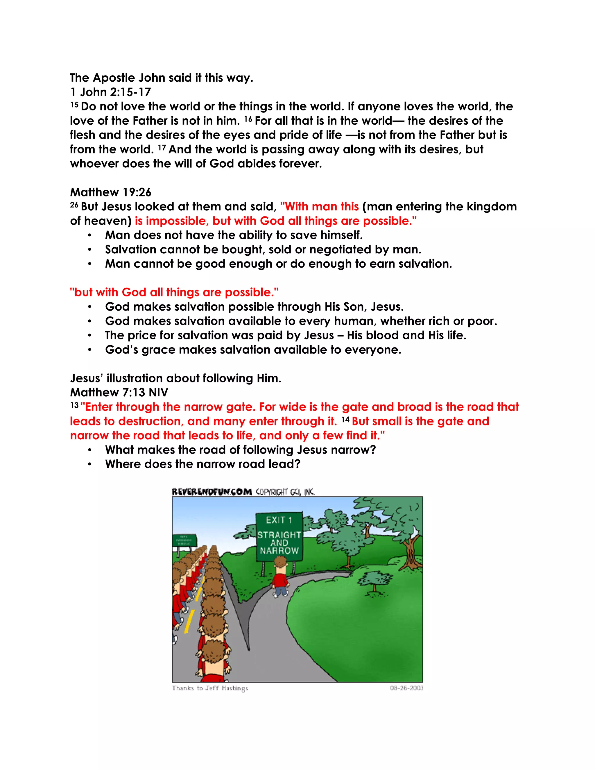 The Apostle John said it this way.
1 John 2:15-17
15 Do not love the world or the things in the world. If anyone loves the world, the
love of the Father is not in him. 16 For all that is in the world— the desires of the
flesh and the desires of the eyes and pride of life —is not from the Father but is
from the world. 17 And the world is passing away along with its desires, but
whoever does the will of God abides forever.
Matthew 19:26
26 But Jesus looked at them and said, "With man this (man entering the kingdom
of heaven) is impossible, but with God all things are possible."
• Man does not have the ability to save himself.
• Salvation cannot be bought, sold or negotiated by man.
• Man cannot be good enough or do enough to earn salvation.
"but with God all things are possible."
• God makes salvation possible through His Son, Jesus.
• God makes salvation available to every human, whether rich or poor.
• The price for salvation was paid by Jesus – His blood and His life.
• God’s grace makes salvation available to everyone.
Jesus’ illustration about following Him.
Matthew 7:13 NIV
13 "Enter through the narrow gate. For wide is the gate and broad is the road that
leads to destruction, and many enter through it. 14 But small is the gate and
narrow the road that leads to life, and only a few find it."
• What makes the road of following Jesus narrow?
• Where does the narrow road lead?
 