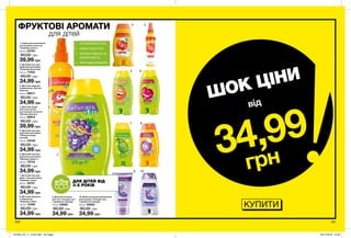 1
2
3 4
5 6
7 8
9 10
КУПИТИ
•	 КУПАННЯ БЕЗ СЛІЗ
•	 НІЖНА ТЕКСТУРА
•	 ПРОТЕСТОВАНО НА
АЛЕРГЕННІСТЬ
•	 ФРУКТОВІ АРОМАТИ
ДЛЯ ДІТЕЙ ВІД
3-Х РОКІВ
200 201
1. Спрей для полегшення
розчісування волосся
«Грайливе манго»
200 мл 22764
80,00 грн
39,99 грн
9. Дитячий лосьйон
для тіла «Солодкі сни»
з ароматом лаванди
150 мл 03962
80,00 грн
34,99 грн
10. Дитяча піна для ванни/засіб
для купання «Солодкі сни»
з ароматом лаванди
250 мл 05562
80,00 грн
34,99 грн
8. Дитячий шампунь-
кондиціонер
«Бадьора слива»
250 мл 12380
80,00 грн
34,99 грн
7. Дитячий гель для
душу / піна для ванни
«Кумедна груша»
250 мл 35101
80,00 грн
34,99 грн
5. Дитячий гель для
душу/піна для ванни
«Помаранчевий
настрій»
250 мл 33346
80,00 грн
34,99 грн
6. Дитячий гель для
душу/піна для ванни
«Вишнева радість»
250 мл 79734
80,00 грн
34,99 грн
2. Дитячий гель для
душу/піна для ванни
«Смішний виноград»
250 мл 77452
80,00 грн
34,99 грн
4. Дитячий спрей
для полегшення
розчісування волосся
«Веселе яблучко»
200 мл 98814
80,00 грн
39,99 грн
3. Дитячий шампунь-
кондиціонер «Веселе
яблучко»
250 мл 98617
80,00 грн
34,99 грн
ШОК ЦІНИ
34,99
грн
від
ФРУКТОВІ АРОМАТИ
для дітей
201903_EE_11_0105.indd All Pages 05/11/2018 10:23
 