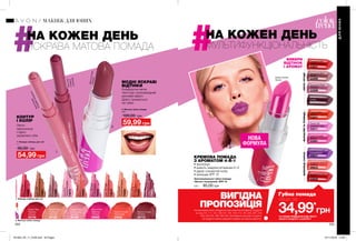 1
2
204 205
НА КОЖЕН ДЕНЬ
МУЛЬТИФУНКЦІОНАЛЬНІСТЬ
НА КОЖЕН ДЕНЬ
ЯСКРАВА МАТОВА ПОМАДА
1. Помада-олівець для губ
1 г
90,00 грн
54,99 грн
КОНТУР
І КОЛІР
Легко
наноситься
і гарно
окреслює губи.
МОДНІ ЯСКРАВІ
ВІДТІНКИ
Комфортна легка
текстура і ультрамодний
матовий ефект.
Довго тримається
на губах.
2. Матова губна помада
3,6 г
100,00 грн
59,99 грн
Mauve-O-Less
Ліловий
26710
Angelic Rose
Ангельська
троянда
26185
Stylish Nude
Стильний
нюдовий
26128
Classic Red
Червона
класика
25739
Rock On Coral
Кораловий
25932
Stop It Pink
Ефектна
троянда
26688
1. Помада-олівець для губ
2. Матова губна помада
Зволожувальна губна помада
«Безліч поцілунків» SPF 15
3,6 г 95,00 грн
Energized Purple
Ультрафіолет
99827
Energized Guarana
Гуарана
99843
Sweet Fuchsia
Фуксія
53561
Energized Punch
Пунш
52656
Pampered Red
Червоне яблуко
53651
Sweet Tart
Солодкий пиріг
53511
Pampered Plum
Слива
52559
Pampered Berry
Ягода
53469
Sweet Citrus
Цитрус
52851
Pampered Rose
Троянда
53289
Губна помада
лише за
34,99*
грн
*ЗА УМОВИ ПРИДБАННЯ БУДЬ-ЯКОГО
ІНШОГО ПРОДУКТУ З КАТАЛОГУ
МАКІЯЖ ДЛЯ ЮНИХ
ДЛЯЮНИХ
ThinkFastPink
СтрілиАмура
76043
PlumFun
Сливавшоколаді
75453
PlumFun
Сливав
шоколаді
RoseKissed
Рожевийпоцілунок
75685
RoseKissed
Рожевийпоцілунок
NudeFlash
Нейтральнаполоса
74381
AllFiredUp
Вогненакуля
75295
FoxyFuchsia
Фуксія
75654
CoralYouLater
Кораловаспокуса
74674
GonePink
Повітрянийкрем
74675
JustPeachy
Соковитийперсик
75688
ReddyToGo
Червонашапочка
74680
Mauve-O-LessЛіловий
Sweet Fuchsia
Фуксія
КРЕМОВА ПОМАДА
З АРОМАТОМ 4-В-1
• зволожує
• живить завдяки вітамінам А і Е
• дарує соковитий колір
• захищає SPF 15
НОВА
ФОРМУЛА
ВИБЕРИ
ВІДТІНОК
І АРОМАТ
ВИГІДНА
ПРОПОЗИЦІЯ
КВІТИІЯГОДИМАРАКУЙЯТАТРОЯНДАШОКОЛАДІКАКАО
На виконання умов спеціальної пропозиції не впливають продукти
зі стор.107, 111, 131, 136-137, 145, 159, 170, 187, 205, 207, 219,
226, 232-233, 280, 282-283, благодійних програм та зразки.
Ці продукти можна замовити окремо за повною вартістю.
201903_EE_11_0106.indd All Pages 07/11/2018 14:06
 