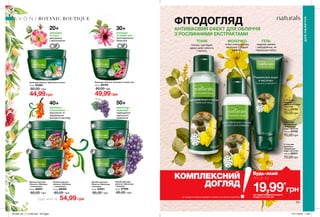 1 3
2
20+
40+
30+
50+
ШИПШИНА
ТА АЛОЕ —
матування
і зволоження
ОБЛІПИХА І
ТОЛОКНЯНКА —
зміцнення та
збереження
молодого вигляду
ЕХІНАЦЕЯ
ТА БІЛИЙ ЧАЙ —
розгладження
зморщок
ВИНОГРАД І
ПШЕНИЦЯ —
підвищення
пружності,
живлення
ГЕЛЬ
видаляє макіяж
і забруднення, не
пересушує шкіру.
МОЛОЧКО
м’яко очищує шкіру,
зволожує її і дарує
свіжість.
ТОНІК
ФІТОДОГЛЯД
АНТИВІКОВИЙ ЕФЕКТ ДЛЯ ОБЛИЧЧЯ
З РОСЛИННИМИ ЕКСТРАКТАМИ
Будь-який за
тонізує і доглядає,
дарує шкірі свіжість
і чистоту.
230 231
BOTANIC BOUTIQUE
3. Гель для
вмивання
«Джерельна
вода і чистотіл»
100 мл 05311
70,00 грн
2. Молочко
для вмивання
«Джерельна
вода і чистотіл»
100 мл 23752
70,00 грн
1. Тонік для
обличчя
«Джерельна вода
і чистотіл»
100 мл 23753
70,00 грн
Денний крем для
обличчя «Обліпиха
і толокнянка»
50 мл 66857
85,00 грн
Нічний крем для
обличчя «Обліпиха
і  толокнянка»
50 мл 66858
85,00 грн
Нічний крем для
обличчя «Виноград
і пшениця»
50 мл 87956
85,00 грн
Денний крем для
обличчя «Виноград
і пшениця»
50 мл 87901
85,00 грн
54,99 грн
*ЗА УМОВИ ПРИДБАННЯ ІНШОГО
ПРОДУКТУ ЗІ СТОР. 230
19,99*
грн
Будь-який
лише заКОМПЛЕКСНИЙ
ДОГЛЯД
Ці продукти можна замовити окремо за повною вартістю.
ДЛЯОБЛИЧЧЯ
Крем для обличчя «Ехінацея та білий чай»
50 мл 66783
80,00 грн
49,99грн
Крем для обличчя «Шипшина та алое»
50 мл 65285
80,00 грн
44,99грн
201903_EE_11_0149.indd All Pages 07/11/2018 11:00
 