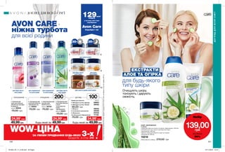 35+ 35+
1 2 3 4
5
7
9
6
8
10
Креми для обличчя	 100 мл
49,99грнБудь-який за
ТОНІЗУВАННЯ ОЧИЩЕННЯ
Будь-який за
ДОГЛЯД
AVON CARE
ніжна турбота
для всієї родини
для будь-якого
типу шкіри
для нормальної
та сухої шкіри
для нормальної
та сухої шкіри
200мл
100мл
2. Очищувальний
засіб для обличчя
«Ідеальний тон»
200 52933
70,00 грн
1. Освіжаючий
тонік для обличчя
«Пелюстки троянди.
Очищення»
100 мл 85940
70,00 грн
49,99грн
24,99*
грн 24,99*
грн 34,99*
грн
4. Очищувальний
засіб для обличчя
з алое
та екстрактом
огірка
«Зволоження»
200 мл 23241
70,00 грн
49,99грн
3. Зволожувальний
лосьйон для
обличчя 3-в-1
200 мл 49153
70,00 грн
НАБІР «ЗВОЛОЖЕННЯ»
У наборі:
• Крем для обличчя з алое та огірком «Зволоження» (100 мл)
• Лосьйон для тіла з алое та екстрактом огірка
«Зволоження» (400 мл)
• Маска-плівка для обличчя з алое та огірком
«Зволоження» (90 мл)
15218
Повна вартість набору: 270,00 грн
5. Молодість актив. Денний	 06863
6. Молодість актив. Нічний	 28342
7. М’якість	 48032
8. Інтенсивне зволоження	 40248
9. Живлення	 54432
10. Олія кокоса. Відновлення	 17133
70,00 грн
80,00 грн
для зрілої шкіри
для будь-якого
типу шкіри
для дуже
сухої шкіри
для сухої та дуже сухої шкіри
240 241
для будь-якого
типу шкіри
ДОГЛЯД ДЛЯ ВСІЄЇ СІМ’Ї
ДОГЛЯДДЛЯВСІЄЇСІМ’Ї
129млн*
людей
у всьому світі вже
спробували
Avon Care
Спробуй і ти!
*ЗгіднозвнутрішнімиданимиAvonпропродажіпродукціїAvonCareвсвітізаперіодзсічняпогрудень2017р.
Набiр
лише за
139,00грн
ЗНИЖКА
50%
ЕКСТРАКТИ
АЛОЕ ТА ОГІРКА
Очищують шкіру,
тонізують і дарують
свіжість.
для будь-якого
типу шкіри
WOW‐ЦІНА*
ЗА УМОВИ ПРИДБАННЯ БУДЬ-ЯКИХ 3-хпродуктів зі стор. 240
201903_EE_11_0146.indd All Pages 07/11/2018 15:12
 