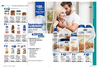 ДЛЯ ОБЛИЧЧЯ
ТА ТІЛА
ДЛЯ
ОБЛИЧЧЯ
ДЛЯ
ТІЛА
ДЛЯ
ТІЛА
ДЛЯ ТІЛА
ДЛЯ ТІЛА
ДЛЯ ОБЛИЧЧЯ ТА ТІЛА
Екстракт
вівса
ДЛЯ ВОЛОССЯ
Ідеально
весною!
для всієї
сім’ї
Ідеальний засіб
під час авітамінозу,
коли шкіра
лущиться
і тьмяніє.
Екстракт вівса —
пом’якшення,
підтримка
PH-балансу,
активне
живлення.
200мл
200мл
400мл
200мл
400мл
Очищувальний
лосьйон для
обличчя з вівсом
«М’якість»
200 мл 50786
70,00 грн
49,99 грн
Крем для
обличчя і тіла
з вівсом
«М’якість»
200 мл 10133
100,00 грн
Крем для
обличчя та
тіла з вівсом
«М’якість»
400 мл 66106
130,00 грн
69,99грн
Лосьйон для
тіла з вівсом
«М’якість»
200 мл 98466
100,00 грн
49,99грн
Лосьйон для
тіла з вівсом
«М’якість»
400 мл 56132
130,00 грн
69,99грн
Гель для
душу з вівсом
«М’якість»
400 мл 62896
130,00 грн
59,99 грн
Крем для
обличчя і тіла
«Олія кокоса.
Відновлення»
400 мл 16617
130,00 грн
79,99 грн
Крем для
обличчя і тіла
з маслом какао
«Живлення»
400 мл 40250
130,00 грн
79,99грн
Легкий крем для
обличчя та тіла
c алое та огірком
«Зволоження»
400 мл 86351
130,00 грн
79,99 грн 59,99 грн
Крем для обличчя
і тіла з маслом
какао «Живлення»
200 мл 55445
100,00 грн
Лосьйон для тіла з
відновлювальними
і пом’якшувальними
компонентами
«Швидка допомога»
200 мл 40073
100,00 грн
Лосьйон
для тіла
з маслом какао
«Живлення»
400 мл 56059
130,00 грн
79,99грн59,99грн
Лосьйон для тіла
з молочними
протеїнами
і вітаміном Е
«Ніжність»
400 мл 82170
130,00 грн
79,99грн
Лосьйон для тіла
з відновлювальними
і пом’якшувальними
компонентами
«Швидка допомога»
400 мл 11157
130,00 грн
79,99грн
Лосьйон для тіла
з бджолиним
маточним молочком
«Інтенсивне
зволоження»
400 мл 41890
130,00 грн
79,99 грн
Гель для душу
«Олія кокоса.
Відновлення»
400 мл 16614
130,00 грн
79,99грн
Шампунь
для волосся
з олією кокоса
«Відновлення»
400 мл 67871
130,00 грн
79,99 грн
Бальзам-
ополіскувач
для волосся
з олією кокоса
«Відновлення»
400 мл 67948
130,00 грн
79,99грн
129млн*
людей
у всьому світі вже
спробували
Avon Care
Спробуй і ти!
*Згідно з внутрішніми даними Avon про продажі продукції
Avon Care в світі за період з січня по грудень 2017 р.
242 243
ДОГЛЯД ДЛЯ ВСІЄЇ СІМ’Ї
ДОГЛЯДДЛЯВСІЄЇСІМ’Ї
Будь-який за
201903_EE_11_0147.indd All Pages 05/11/2018 13:07
 