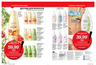 1
2
5
3
6
4
7
8 9 10
282 283
засоби для
інтимної гігієни
Очищувальний
гель для
жіночої
інтимної гігієни
300 мл 97664
85,00 грн
Очищувальний
кремоподібний
засіб для
жіночої інтимної
гігієни
300 мл 97832
85,00 грн
Очищувальний
засіб для
жіночої інтимної
гігієни «Ніжний
вік»
300 мл 99537
85,00 грн
Очищувальний
засіб для жіночої
інтимної гігієни
з екстрактом
ромашки і
гамамелісу
300 мл 74713
85,00 грн
Очищувальний
засіб для жіночої
інтимної гігієни
з соком алое
та вітаміном Е
«Комфорт»
300 мл 23768
85,00 грн
Освіжаючий
очищувальний
засіб для жіночої
інтимної гігієни
«Свіжість
бавовни»
300 мл 75856
85,00 грн
Освіжаючий
очищувальний
засіб для жіночої
інтимної гігієни
з соком алое
та екстрактом
ромашки
300 мл 97662
85,00 грн
КУПИТИ
Будь-який засіб
лише за
39,99*
грн
*за умови придбання будь-якого
іншого продукту з каталогу.
На виконання умов спеціальної пропозиції не впливають продукти
зі стор.107, 111, 131, 136-137, 145, 159, 170, 187, 205, 207, 219, 226,
232-233, 280, 282-283, благодійних програм та зразки.
Ці продукти можна замовити окремо за повною вартістю.
КУПИТИ
2. Шампунь для волосся
«Природна м’якість.
Авокадо та мигдаль»
700 мл 12438
110,00 грн
6. Шампунь для волосся
«Досконала гладкість.
Мед та олія жожоба»
700 мл 12781
110,00 грн
4. Шампунь/ополіскувач
2-в-1 «Безмежна
свіжість. Імбир та манго»
700 мл 87761
110,00 грн
1. Шампунь/
ополіскувач
2-в-1 з
вітамінним
комплексом
700 мл 87722
110,00 грн 3. Шампунь для волосся
«Зволоження і колір.
Гранат і олія камелії»
700 мл 14140
110,00 грн
9. Шампунь/ополіскувач
2-в-1 «Здоровий блиск.
Червона конюшина та
чорна смородина»
700 мл 13017
110,00 грн
10. Шампунь для
волосся «Інтенсивний
догляд. Ромашка
та алое»
700 мл 13896
110,00 грн
8. Шампунь для волосся
«Бездоганна чистота.
Вербена і перцева
м’ята»
700 мл 14153
110,00 грн
7. Шампунь-ополіскувач
2-в-1 з вітамінним
комплексом і ароматом
квітки лотоса і wбазиліка
700 мл 46510
110,00 грн
5. Зволожувальний
шампунь для волосся з
ароматом ванілі та груші
700 мл 76469
110,00 грн
вітаміни
ДОГЛЯД ДЛЯ ВОЛОССЯ
з рослинними екстрактами
СЕЗОННА ПРОПОЗИЦІЯ
Будь-який
шампунь 700 мл
лише за
59,99*
грн
*за умови придбання будь-якого
іншого продукту з каталогу.
На виконання умов спеціальної пропозиції не впливають продукти
зі стор.107, 111, 131, 136-137, 145, 159, 170, 187, 205, 207, 219, 226,
232-233, 280, 282-283, благодійних програм та зразки.
Ці продукти можна замовити окремо за повною вартістю.
БЕЗ МИЛА
ГІН
ЕКОЛОГІЧ
НО
ПРОТЕСТОВА
НО
БАЛАНС
ЕФЕКТИВНІ
ІНГРЕДІЄНТИ
НОВИНКА
СЕЗОННА ПРОПОЗИЦІЯ
Вартість товару може
визначатись з урахуванням
положень маркетингової
політики компанії
Дзвоніть нам:
(044) 2303636
Інтернет: my.avon.ua
Товари, представлені у Каталозі,
виготовлені в Німеччині, Польщі, Франції,
Чехії, Великобританії,  Китаї, Кореї, США,
Аргентині, Італії, Іспанії, Росії тощо.
Дивись місце та дату виготовлення
на упаковці. Строк придатності
парфюмерно-косметичних засобів -
3 роки від дати виготовлення. Не
застосовувати після закінчення строку
придатності. Рекомендовано зберігати
при температурі від +5° до +25° С
Строк служби* для годинників, біжутерії,
електротехнічних виробів – 1 рік, для
решти некосметичної продукції -
2 роки з дати придбання. Продукція не
призначена для споживання у якості їжі,
тільки для зовнішнього застосування.
*згідно визначення у Законі України
«Про захист прав споживачів».
Спреї AVON не руйнують
озоновий шар атмосфери.
https://www.facebook.com/avonukraine
ДП «Ейвон Косметікс Юкрейн»
– член Української Асоціації
Прямого Продажу (УАПП)
www.udsa.org.ua
З питань порушення Кодексу
Професійної Етики УАПП
http://www.udsa.org.ua/ukr/ethics
звертайтеся до
Адміністратора Кодексу
code@udsa.org.ua 01001, Київ,
Головпоштамт а/c 482, т. 044
2292600 Для упаковки продукції AVON
використовується тільки
картон та папір, вироблений
зі вторинної сировини.
Гарантія якості!
Вся продукція компанії «Ейвон» захищена
100% гарантією якості. Це означає, що
протягом 31 календарного дня Ви можете
обміняти або повернути товар, якість
якого вас не задовольняє. Для здійснення
обміну або повернення зверніться до
Вашого Представника.
Зовнішній вигляд окремих товарів
може незначно відрізнятися від їх
зображення в каталозі.
Видання «Каталог AVON» зареєстроване
31.08.2006 р.
Свідоцтво про реєстрацію КВ 11691-562Р
Надруковано на замовлення Avon Cosmetics
Ukraine, ДП «Ейвон Косметікс Юкрейн»
Редактор: Марина Михалечко
Продавець/Прийом претензій і пропозицій/Адреса
редакції: ДП «Ейвон Косметікс Юкрейн».
Адреса: 08325, Київська область,
Бориспільський район, с. Щасливе,
Харківське шосе, 5.
Об'єкт бажання мільйонів - продукт-бестселер за показниками продажу
у штуках ДП «Ейвон Косметікс Юкрейн» в 2010-2016 роках.
Замов у Твого Представника
Каталог 04
Код замовлення Каталога:
для районів: 43, 45, 81-85 - 73660
для всіх інших районів - 73671	
Повна вартість: 11 грн
201903_EE_11_0139.indd All Pages 07/11/2018 15:59
 