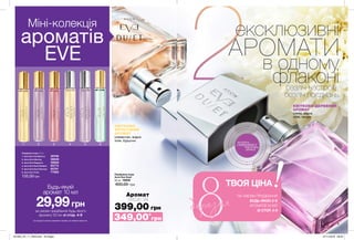 8
2
9
1 2 3 4 5 6
Міні-колекція
ароматів
EVE
КВІТКОВО-
ФРУКТОВИЙ
АРОМАТ
клементин, водна
лілія, бурштин
КВІТКОВО-ДЕРЕВНИЙ
АРОМАТ
слива, водна
лілія, пачулі
Парфумна вода
Avon Eve Duet
50 мл 16830
600,00 грн
Аромат
лише за
399,00 грн
потріть
сторінкуІ ВІДЧУЙТЕ
АРОМАТ
за умови придбання будь-якого
аромату 50 мл зі стор. 4-9
29,99грн
Будь-який
аромат 10 мл
Парфумна вода 10 мл
1. Avon Eve Confidence	 39790
2. Avon Eve Alluring	 38846
3. Avon Eve Elegance	 39660
4. Avon Eve Duet Radiant	 65773
5. Avon Eve Duet Sensual	 65781
6. Avon Eve Truth	 77925
135,00грн
Ці продукти можна замовити окремо за повною вартістю.
ексклюзивні
АРОМАТИ
в одному
флаконібезліч настроїв,
безліч поєднань
349,00*
грн
ТВОЯ ЦІНА
*ЗА УМОВИ ПРИДБАННЯ
БУДЬ-ЯКИХ 2-Х
АРОМАТІВ 50 МЛ
ЗІ СТОР. 4-9
березня
201903_EE_11_0003.indd All Pages 07/11/2018 09:40
 