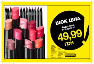 ∆ - сатинові
108 109
Губна
помада
«Леді»
1,8 г
100,00 грн
Олівець для
губ «Ультра»
0,28 г
130,00 грн
ОЛІВЕЦЬ
ДЛЯ ГУБ
• Окреслює контур
та підкреслює форму губ.
• Тримається
протягом дня*.
СТІЙКА
ПОМАДА
Дарує губам
відчуття
комфорту,
підходить
для середнього
або щільного
покриття.
*заданимидослідження№15-405заучастю45жінок
ШОК ЦІНА
49,99
грн
Будь-який
продукт за
КУПИТИ
PinkBouquet
Ніжно-рожевий
40693
SimplySpice
Коричневий
40681
Clear
Універсальний
40414
Nude
Натуральний
39920
TrueRed
Червоний
40684
CoralDesire
Кораловий
39999
MysteryMauve
Насиченийрожевий
40696
PinkCashmere
Рожево-ліловий
40228
PlumWine
Сливовевино
42871
Plumberry
Ягідний
47033
CoffeeBean
Кавовий
46564
∆ Eternal Flame
Гаряче полум’я
92764
∆ Frisky Red
Грайливий червоний
94363
∆ Vintage Pink
Вінтажний рожевий
95142
∆ Cappuccino
Капучино
92763
∆ Forever Pink
Рожевий назавжди
92761
∆ Pink Peach
Рожевий персик
94587
∆ Sunset
Захід сонця
95059
∆ Rose Creme
Рожевий крем
94838
∆ Totally Twig
Ікона стилю
95109
∆ Lasting Pink
Харизматичний рожевий
94364
201903_EE_11_0053.indd All Pages 07/11/2018 10:40
 