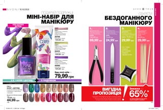 1. 2. 3. 4.
130 131
СЕКРЕТИ
БЕЗДОГАННОГО
МАНІКЮРУ
ПОДАРУЙ ПОДРУЖЦІ:
МІНІ-НАБІР ДЛЯ
МАНІКЮРУ
Лак для нігтів «Експерт кольору»
10 мл
75,00 грн
44,99 грн
∆BeigeBeauty
Бежева
досконалість
01999
OCosmicBlue
Синійкосмос
03823
∆CherryJubilee
Вишневий
97305
∆CoralReef
Кораловийриф
97326
*GoldenVision
Золотімрії
05828
∆Lavender
Luxury
Лаванда
03889
OMajesticMauve
Чудовийбузковий
05829
∆NakedTruth
Натуральний
97570
∆RealRed
Класичний
червоний
98001
ORoseGold
Золотатроянда
03927
∆PerfectlyFlesh
Спалах
03926
∆Tweed
Твід
03954
∆PaprikaPumps
Пурпурний
42931
∆Simply
Cinnamon
Кориця
42883
∆Vintage
Boutique
Вінтаж
98205
∆Innocence
Ніжність
46943
∆TurquoiseWater
Бірюза
46909
∆SinfulRomance
Романтика
46864
2-В-1
КОЛІР + ДОГЛЯД
• широка палітра відтінків
• формула з кератином
і кальцієм
МАКІЯЖ
МАКІЯЖ
∆ - глянцеві; O - перламутрові; * - з блискітками
4-в-1: різні
сторони
для корекції
поверхні
і форми нігтів
НОВІ ВІДТІНКИ
МЕТАЛІК
Полірувальний блок
для манікюру
Матеріали: полістирол,
етиленвінілацетат, абразивний
папір; Розміри: 5,2х5,2х2,9 см.
43978 70,00грн
Щипчики для нігтів
Матеріали: корозійностійка
сталь; ПВХ (ковпачок);
Розміри: 9,4х4,6х0,9 см.
43858
160,00грн
Набір паличок для
манікюру (5 шт.)
Розмір: 11,3 х 0,35 см.
Матеріал: дерево.
77771
65,00грн
Пилочка для нігтів
Матеріали: акриловий пластик;
поліпропілен (футляр);
Розміри: 15,3х2,4х0,95 см.
43995
70,00грн
*ЗА УМОВИ ПРИДБАННЯ БУДЬ-ЯКОГО
ІНШОГО ПРОДУКТУ З КАТАЛОГУ
ВИГІДНА
ПРОПОЗИЦІЯ
На виконання умов спеціальної пропозиції не впливають продукти
зі стор.107, 111, 131, 136-137, 145, 159, 170, 187, 205, 207, 219,
226, 232-233, 280, 282-283, благодійних програм та зразки.
Ці продукти можна замовити окремо за повною вартістю.
69,99*
грн 24,99*
грн 29,99*
грн 29,99*
грн
79,99грн
НАБІР 3
• Крем для рук з гліцерином
«Турбота» (75 мл)
• Лак для нігтів «Експерт
кольору», Голограма (10 мл)
45562
Повна вартість набору:
125,00 грн
2 В 1 КОЛІР І ДОГЛЯД З ГЛІЦЕРИНОМ
Будь-який набір за
НАБІР 2
• Крем для рук з гліцерином
«Турбота» (75 мл)
• Лак для нігтів «Експерт
кольору», Міраж (10 мл)
33415
Повна вартість набору:
125,00 грн
НАБІР 1
• Крем для рук з гліцерином
«Турбота» (75 мл)
• Лак для нігтів «Експерт
кольору», Спектр (10 мл)
35706
Повна вартість набору:
125,00 грн
65%*
Знижки до
201903_EE_11_0065.indd All Pages 07/11/2018 16:07
 