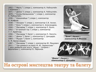 На острові мистецтва театру та балету
 1852 – “ Месть “ ( опера ), композитор А. Рубінштейн
( втрачена ).
 1871 – “ Демон “( опера ), композитор А. Рубінштейн.
 1879 – “ Купец Калашников “ ( опера ), композитор
А. Рубінштейн.
 1936 – “ Казначейша “( опера ), композитор
Б. Асафьєв.
 1938 – “ Печорин “( опера ), композитор С.В. Аксюк.
 1939 – “ Бэла “( опера ), композитор А. Александров.
 1944 – “ Маскарад “( опера ), композитор Р. Бунін.
 1952 – “ В грозный год “( опера ), композитор
Г. Г. Крейтнер.
 1956 – “ Маскарад “( балет ), композитор Л. Лапутін.
 1961 – “ Демон “( балет ), композитор С. Цинцадзе.
 1964 – “ Мцыри “( балет ), композитор
А. М. Баланчівадзе.
 1987 – “ Маскарад “( опера ), композитор Ю. Мацкевич
 2011 – “ Три романси на вірші М. Ю. Лермонтова “
( цикл романсів для альту, меццо – сопрано і
фортепіано ), композитор О. Ларіонов.
“Бэла” ( балет ),
композитор Б.Мошков
“Демон” ( балет ),
композитор С. Цинцадзе
 