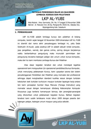 1
YAYASAN PENDIDIKAN ISLAM AS-SAAJIDIIN
LEMBAGA KURSUS DAN PELATIHAN
LKP AL-YUBI
Akta Notaris : Hery Sarmanto, SH. No. 9 Tanggal 19 November 2008
Alamat : Jl. Pakuwon Km. 05 Kp. Mangrod Rt. 04/01 Ds. Cibodas Kec.
Bojonggenteng Kab. Sukabumi
1. PENDAHULUAN
LKP AL-YUBI adalah lembaga kursus dan pelatihan di bidang
computer, berdiri sejak tanggal 10 November 2009 dinamakan LKP AL-YUBI
ini diambil dari nama akhir penyelenggara lembagai ini, yaitu Dede
Solehudin Al-Ayubi. pada awalnya LKP ini adalah sebuah rental computer,
jasa pengetikan, warnet, dan games online, seiring dengan berjalannya
waktu bertambahnya pengunjung maka munculah permintaan dari
pengunjung terutama kalangan pelajar dan umum untuk kursus komputer,
maka dari itu kami membuka Lembaga Kursus dan Pelatihan
Atas dasar kegiatan tersebut dan untuk mendapat legalitas
operasional kami mengusulkan ijin operasional pendidikan/Kursus Komputer,
untuk menunjang pelaksanaan Kursus, kami upayakan sarana dan sistem
penyelenggaraan Pendidikan dan Pelatihan yang memadai dan professional
sehingga dapat menghasilkan standard kualitas sesuai dengan tuntutan
kebutuhan baik tuntutan kurikulum maupun tuntutan lapangan kerja antara
lain kami persiapkan Sumber Daya Manusia (Tenaga Instruktur) yang
memadai sesuai dengan kemampuan dibidang Keterampilan Komputer
khususnya juga keriteria kemampuan lainnya, dan perangkat-perangkat
yang dibutuhkan untuk pelaksanaan kegiatan Kursus. Bahkan kegiatan
tersebut kami sudah terlaksana mulai tahun 2009 dengan peserta dari
kalangan pelajar, kalangan umum maupun yang putus sekolah.
 