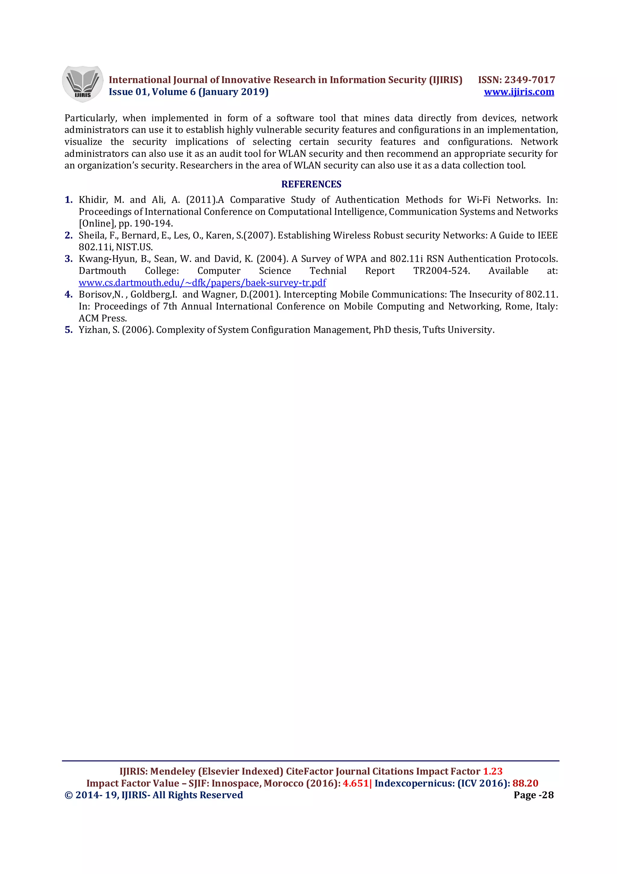 International Journal of Innovative Research in Information Security (IJIRIS) ISSN: 2349-7017
Issue 01, Volume 6 (January 2019) www.ijiris.com
IJIRIS: Mendeley (Elsevier Indexed) CiteFactor Journal Citations Impact Factor 1.23
Impact Factor Value – SJIF: Innospace, Morocco (2016): 4.651| Indexcopernicus: (ICV 2016): 88.20
© 2014- 19, IJIRIS- All Rights Reserved Page -28
Particularly, when implemented in form of a software tool that mines data directly from devices, network
administrators can use it to establish highly vulnerable security features and configurations in an implementation,
visualize the security implications of selecting certain security features and configurations. Network
administrators can also use it as an audit tool for WLAN security and then recommend an appropriate security for
an organization’s security. Researchers in the area of WLAN security can also use it as a data collection tool.
REFERENCES
1. Khidir, M. and Ali, A. (2011).A Comparative Study of Authentication Methods for Wi-Fi Networks. In:
Proceedings of International Conference on Computational Intelligence, Communication Systems and Networks
[Online], pp. 190-194.
2. Sheila, F., Bernard, E., Les, O., Karen, S.(2007). Establishing Wireless Robust security Networks: A Guide to IEEE
802.11i, NIST.US.
3. Kwang-Hyun, B., Sean, W. and David, K. (2004). A Survey of WPA and 802.11i RSN Authentication Protocols.
Dartmouth College: Computer Science Technial Report TR2004-524. Available at:
www.cs.dartmouth.edu/~dfk/papers/baek-survey-tr.pdf
4. Borisov,N. , Goldberg,I. and Wagner, D.(2001). Intercepting Mobile Communications: The Insecurity of 802.11.
In: Proceedings of 7th Annual International Conference on Mobile Computing and Networking, Rome, Italy:
ACM Press.
5. Yizhan, S. (2006). Complexity of System Configuration Management, PhD thesis, Tufts University.
 