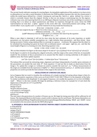 International Journal of Innovative Research in Advanced Engineering (IJIRAE) ISSN: 2349-2163
Issue 02, Volume 6 (February 2019) www.ijirae.com
__________________________________________________________________________________________________
IJIRAE: Impact Factor Value – Mendeley (Elsevier Indexed); Citefactor 1.9 (2017); SJIF: Innospace, Morocco
(2016): 3.916 | PIF: 2.469 | Jour Info: 4.085 | ISRAJIF (2017): 4.011 | Indexcopernicus: (ICV 2016): 64.35
IJIRAE © 2014- 19, All Rights Reserved Page–46
The second clearly indicates swaying of a moving figure. An immediate application of this analysis is to clean errors
in siJhouettes;ive can take a noise boundary X ,determine the PDM boundary b,project this into the closest point b
within the model space defined by a (clean) training set, and map this back to a spline defined by a vector x
which is normally cleaner than the original. Strictly, w that we are doing is constraining how far the eigenco-
ordinates may vary, and requiring that b lie in an 18D hyper-ellipsoid. A primary aim of this modelling is to assist in
tracking that is to detect an object (pedestrian) and follow its trajectory through the scene. Given the PDM
representation we note that a spline appears in the scene after due trans1ation,rotation and scaling; if the
current offset is (ox; oy),the scale is s and the rotation 8 ,we may model the boundary by
Q=(s cosø -s sinø;ssinø s cosø)…….1.2
where xiyi aregiven by eqI. 1. Then if we write o=(ox,oy,ox,oy,...................................................................ox,oy)
(40times) and Q=(Q…….O,……O Q)……1.3
(an80* 80matrix) t hen the shape vector x is related to the state b by the equation
X=Q(Pb+x⎺)+o…….1.4
When a new object is detected, it will not be clear what the best estimates of its scale, trajectory, or model
parameters are ,but given suitable assumptions we i right initialize these parameters and then iterate them
during successive frames using a kalman filter to converge on a goocos d estimate. We suppose that the object to
be initialized has bounding box given by lower left co-ordinates (xl,y1) and upper right (xr, yr), and that the
mean height of figures in a training set is hm. Rewriting equation 1.2as
(scosø -s sinø ; ssinø s cosø) = (ax -ay; ayax)
We can then initialize t1ie figure as the mean shape b°=0 and ax°= (yr-y1)/hmay°=0 ox°=(xl+xr)/2 oy°=yl+yr)/2
So the figure is scaled to its bounding box, aligned vertical1y, with the origin at the center of the box. A reasonable
model for the evolution of the.se parameters is to assume that Nie object is moving uniformly in 2D subject to
additive noise. Roe frame update equation
(ox°^(k+ 1);ox°^(k+1)=(1delta t 0 delta t)(ox^k;ox-°^k)+(vx;wx) 1.5
The kalman filter proceeds by estimating origin, alignment and shape Independently of another given estimates of
the parameters, we predict the next state. X^- from equation 1 4 and use this to make an observation from the
Image z. To› update the x-origin co—ordinate we need to consider the state (ox^, ox. °^) Many measurements of
the origin are available from the expression. Z=Q(Pb^+x⎺. These measurements and eq 1...5 and the noise variance
properties are used to provide the best estimate of the origin in the next frame.,
OSCILLATIONS OF A MOVINO COIL-HELIX
Let us Suppose that we want to visualize the oscillations of a simple moving Coil spring whose shape is that of a
helix. The parametric equations of this curve are X=d/2 COS P Y=d/2 SIN P. Where d is the diameter of the helix.
To similar oscillations with Amplitude ‘A’ and angular frequency o we modify the equation of z to Z=(1+A COSƜ(t-
1)))P - Where t is the time variable. We begin by plotting a reference trame, for example for t=l and check the
Appearance of the plot on it .P= 0: pi/60:8*pi
D=2;A=0.2;T=5;
Omega=2*pi/T;
%é pIot reference frame
x=d*cos(p)/2; y=d*sin(p)/2;
z=(I+A*cos (omega*1))*p;
plot3(x,y,z)
The next step is the generation of a number of frames say six. We begin by timing axes that will be sufficient for all
frames. The statement Movie in (6) Creates a matrix with 6 columns one for each frame. The frames themselves are
CieneratedwithinaFORloop.Thegetfraniefunctionreturnsapixelimageoftlietofoscillating HELIX and SHAPE vector
are included in this document and also the MATLAB program
% APPENDIX-A -MATLAB PROGRAM TO DETECT MOVING OBJECT EXAMPLE MOVING COIL OSCILLATING
p =0:pi/60:8*pi;
d=2;A=0.2;T=5;
omega=2*pi/T;
%PLOT REFERENCE FRAME
x=d*cos(p)/2;
y=d*sin(p)/2;
z=(1+A*cos(omega*1))*p;
%figure
 
